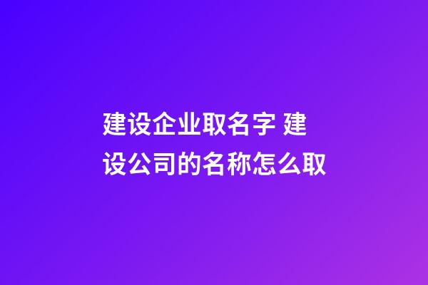 建设企业取名字 建设公司的名称怎么取-第1张-公司起名-玄机派